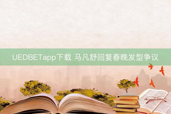 UEDBETapp下载 马凡舒回复春晚发型争议
