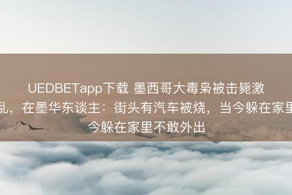 UEDBETapp下载 墨西哥大毒枭被击毙激励多地骚乱，在墨华东谈主：街头有汽车被烧，当今躲在家里不敢外出