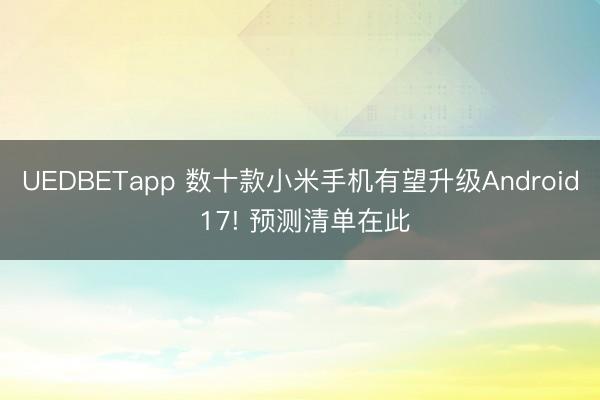 UEDBETapp 数十款小米手机有望升级Android 17! 预测清单在此