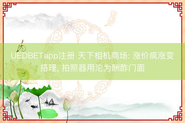 UEDBETapp注册 天下相机商场: 涨价疯涨变搭理， 拍照器用沦为酬酢门面