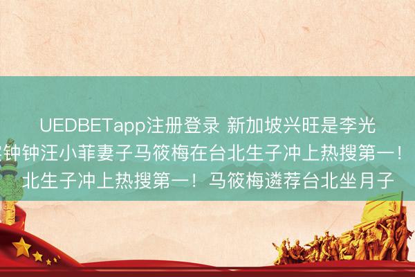UEDBETapp注册登录 新加坡兴旺是李光耀!败在李显龙!忠实钟钟汪小菲妻子马筱梅在台北生子冲上热搜第一!马筱梅遴荐台北坐月子