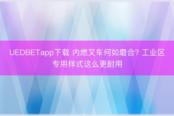 UEDBETapp下载 内燃叉车何如磨合? 工业区专用样式这么更耐用