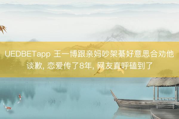 UEDBETapp 王一博跟亲妈吵架綦好意思合劝他谈歉, 恋爱传了8年, 网友直呼磕到了