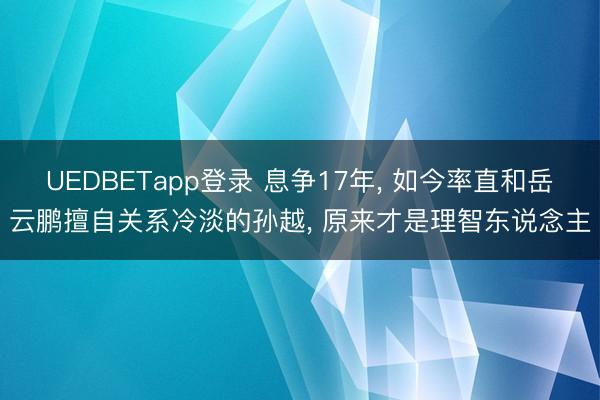 UEDBETapp登录 息争17年, 如今率直和岳云鹏擅自关系冷淡的孙越, 原来才是理智东说念主
