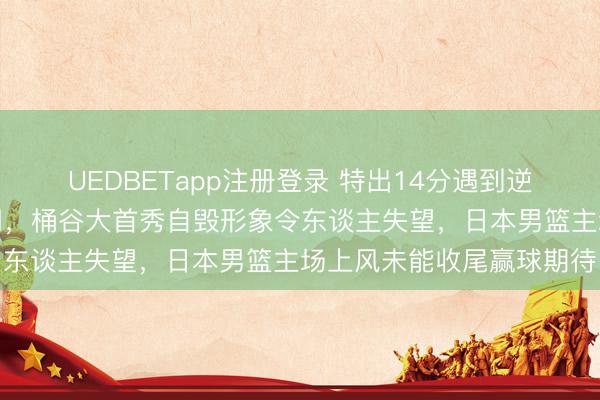 UEDBETapp注册登录 特出14分遇到逆转,裁判明摆偏私也没用,桶谷大首秀自毁形象令东谈主失望,日本男篮主场上风未能收尾赢球期待