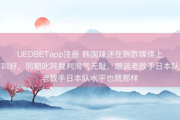 UEDBETapp注册 韩国球迷在酬酢媒体上为中国队大声叫好，同期叱咤裁判淘气无耻，嘲讽老敌手日本队水平也就那样