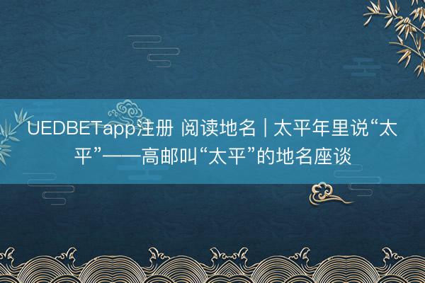 UEDBETapp注册 阅读地名 | 太平年里说“太平”——高邮叫“太平”的地名座谈