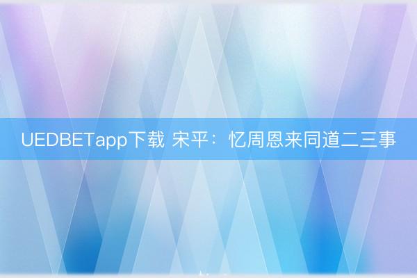 UEDBETapp下载 宋平：忆周恩来同道二三事
