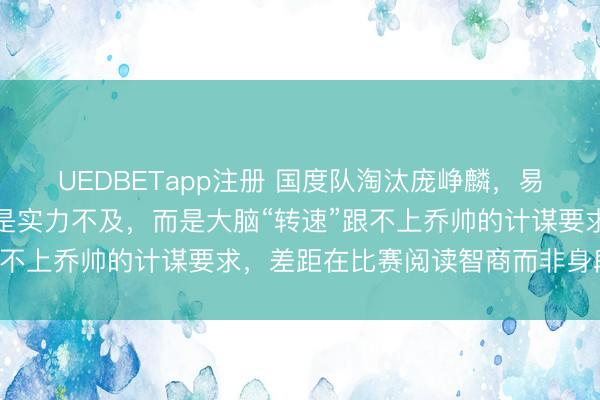 UEDBETapp注册 国度队淘汰庞峥麟,易立一句话揭真相,他不是实力不及,而是大脑“转速”跟不上乔帅的计谋要求,差距在比赛阅读智商而非身段条目