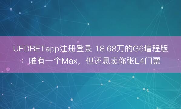 UEDBETapp注册登录 18.68万的G6增程版:唯有一个Max,但还思卖你张L4门票