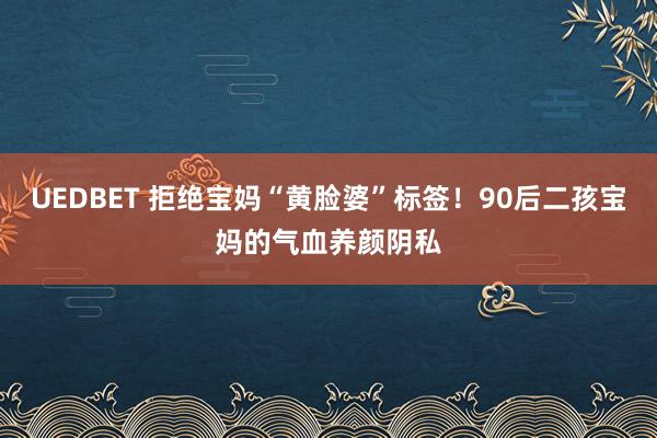 UEDBET 拒绝宝妈“黄脸婆”标签！90后二孩宝妈的气血养颜阴私