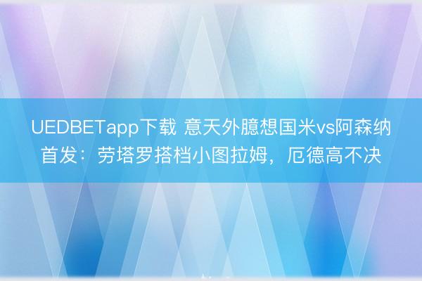 UEDBETapp下载 意天外臆想国米vs阿森纳首发：劳塔罗搭档小图拉姆，厄德高不决