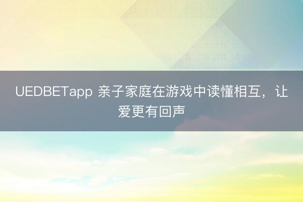 UEDBETapp 亲子家庭在游戏中读懂相互，让爱更有回声