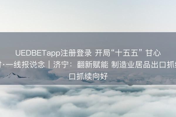 UEDBETapp注册登录 开局“十五五” 甘心正其时·一线报说念｜济宁：翻新赋能 制造业居品出口抓续向好