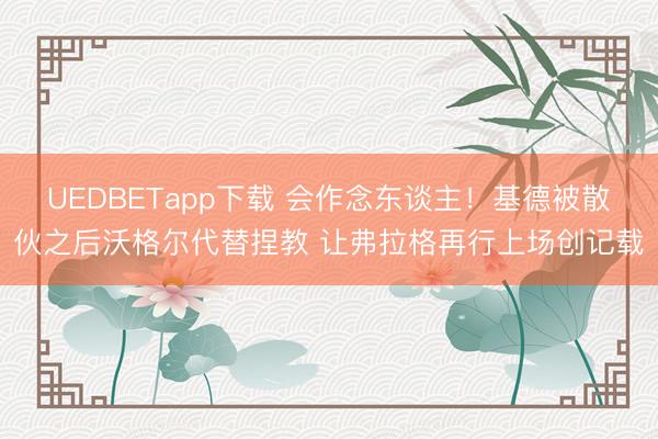 UEDBETapp下载 会作念东谈主!基德被散伙之后沃格尔代替捏教 让弗拉格再行上场创记载