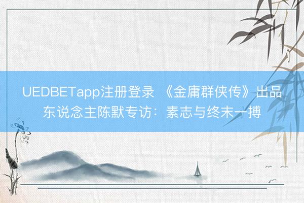 UEDBETapp注册登录 《金庸群侠传》出品东说念主陈默专访：素志与终末一搏