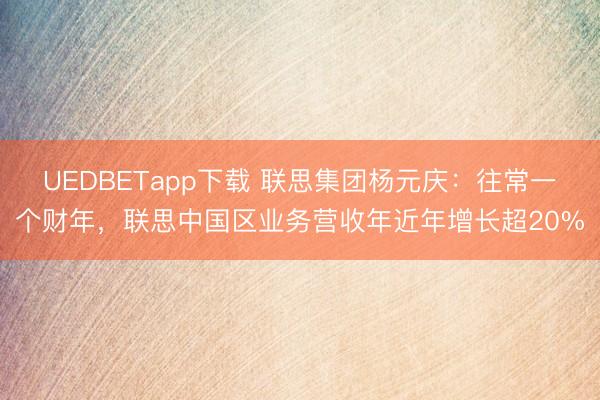 UEDBETapp下载 联思集团杨元庆：往常一个财年，联思中国区业务营收年近年增长超20%