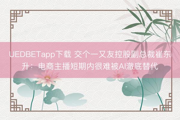 UEDBETapp下载 交个一又友控股副总裁崔东升：电商主播短期内很难被AI澈底替代