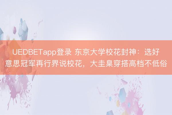 UEDBETapp登录 东京大学校花封神：选好意思冠军再行界说校花，大圭臬穿搭高档不低俗