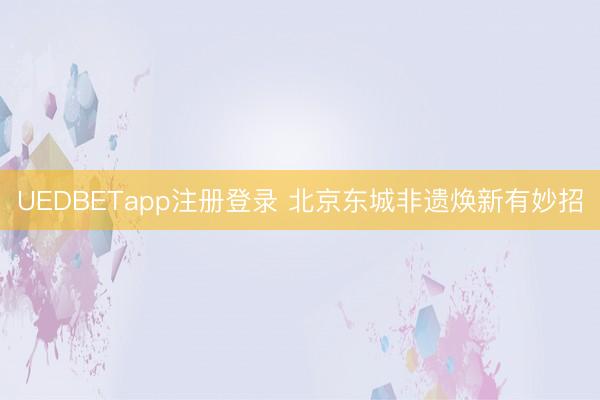 UEDBETapp注册登录 北京东城非遗焕新有妙招