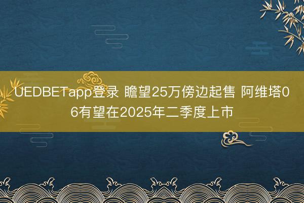UEDBETapp登录 瞻望25万傍边起售 阿维塔06有望在2025年二季度上市