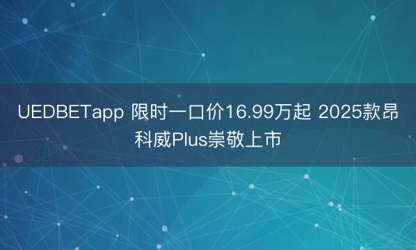UEDBETapp 限时一口价16.99万起 2025款昂科威Plus崇敬上市