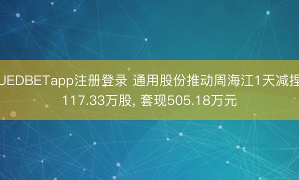 UEDBETapp注册登录 通用股份推动周海江1天减捏117.33万股, 套现505.18万元