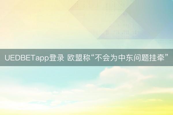 UEDBETapp登录 欧盟称“不会为中东问题挂牵”