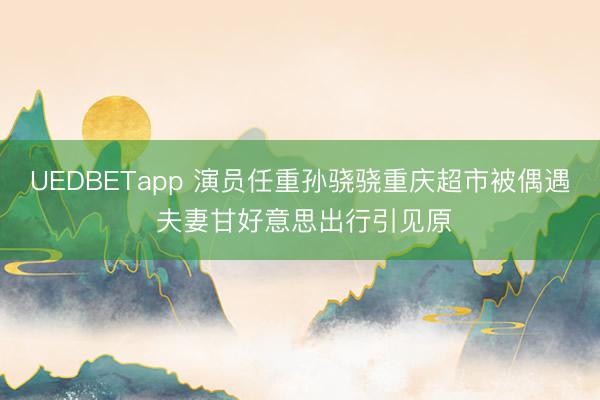 UEDBETapp 演员任重孙骁骁重庆超市被偶遇 夫妻甘好意思出行引见原