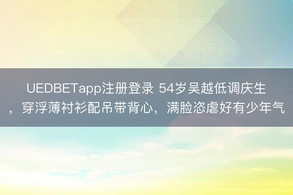 UEDBETapp注册登录 54岁吴越低调庆生,穿浮薄衬衫配吊带背心,满脸恣虐好有少年气