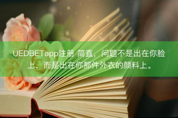 UEDBETapp注册 简直，问题不是出在你脸上，而是出在你那件外衣的颜料上。