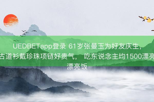 UEDBETapp登录 61岁张曼玉为好友庆生,穿古道衫戴珍珠项链好贵气, 吃东说念主均1500漂亮饭
