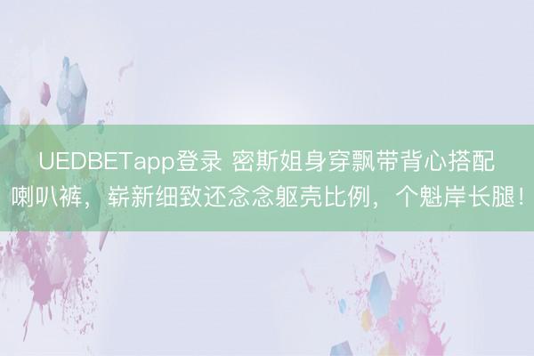 UEDBETapp登录 密斯姐身穿飘带背心搭配喇叭裤，崭新细致还念念躯壳比例，个魁岸长腿！