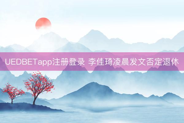 UEDBETapp注册登录 李佳琦凌晨发文否定退休