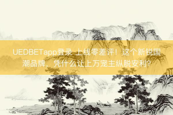 UEDBETapp登录 上线零差评!这个新锐国潮品牌,凭什么让上万宠主纵脱安利?