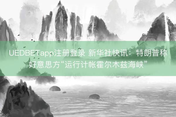 UEDBETapp注册登录 新华社快讯：特朗普称好意思方“运行计帐霍尔木兹海峡”