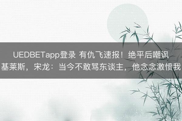 UEDBETapp登录 有仇飞速报！绝平后嘲讽基莱斯，宋龙：当今不敢骂东谈主，他念念激愤我