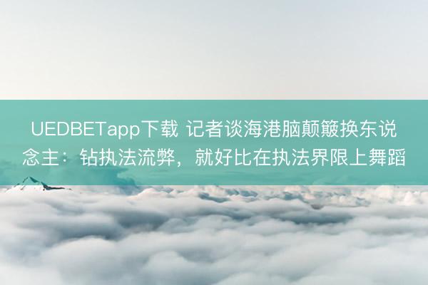 UEDBETapp下载 记者谈海港脑颠簸换东说念主:钻执法流弊,就好比在执法界限上舞蹈