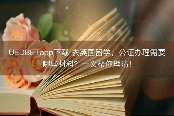 UEDBETapp下载 去英国留学，公证办理需要哪些材料？一文帮你理清！