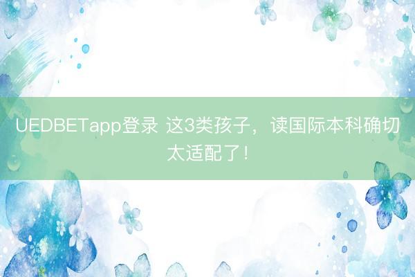 UEDBETapp登录 这3类孩子,读国际本科确切太适配了!