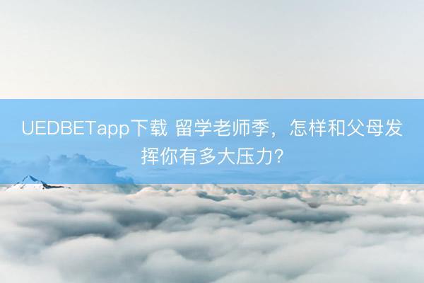 UEDBETapp下载 留学老师季,怎样和父母发挥你有多大压力?