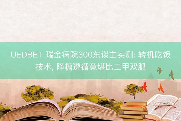 UEDBET 瑞金病院300东谈主实测: 转机吃饭技术， 降糖遵循竟堪比二甲双胍
