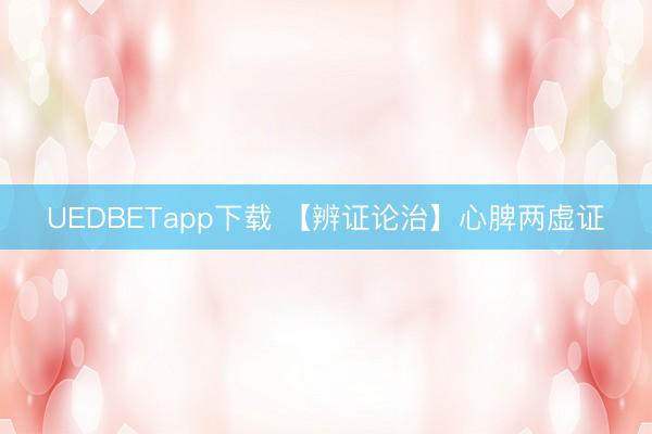 UEDBETapp下载 【辨证论治】心脾两虚证