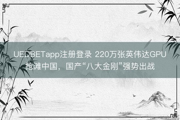 UEDBETapp注册登录 220万张英伟达GPU抢滩中国，国产“八大金刚”强势出战