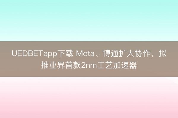 UEDBETapp下载 Meta、博通扩大协作，拟推业界首款2nm工艺加速器