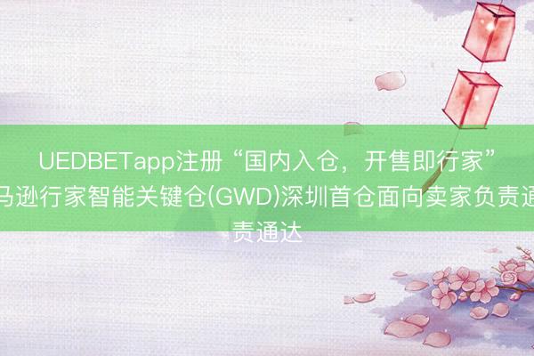 UEDBETapp注册 “国内入仓，开售即行家”亚马逊行家智能关键仓(GWD)深圳首仓面向卖家负责通达