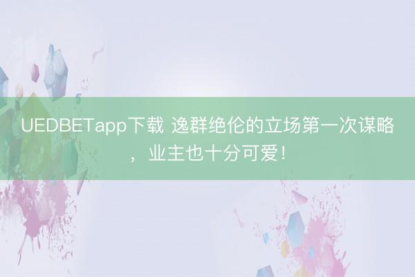 UEDBETapp下载 逸群绝伦的立场第一次谋略，业主也十分可爱！