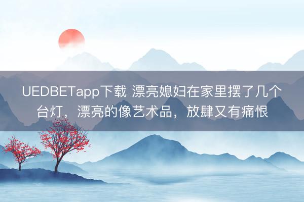 UEDBETapp下载 漂亮媳妇在家里摆了几个台灯，漂亮的像艺术品，放肆又有痛恨