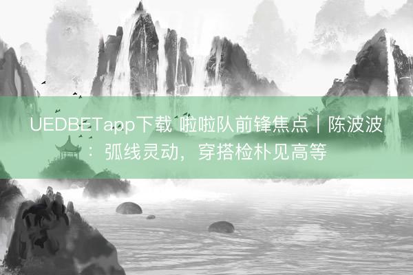 UEDBETapp下载 啦啦队前锋焦点｜陈波波：弧线灵动，穿搭检朴见高等