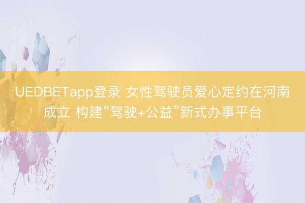 UEDBETapp登录 女性驾驶员爱心定约在河南成立 构建“驾驶+公益”新式办事平台